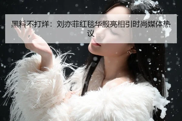 黑料不打烊：刘亦菲红毯华服亮相引时尚媒体热议